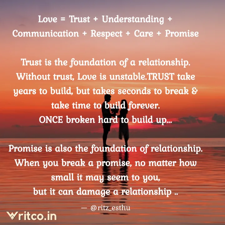 Love = Trust + Understanding + Communication + Respect + Care + Promise  Trust Is The Foundation Of A Relationship. Without Trust, Love Is Unstable. Trust Take Years To Build, But Takes Seconds